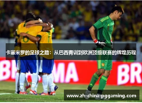 卡塞米罗的足球之路:从巴西青训到欧洲顶级联赛的辉煌历程