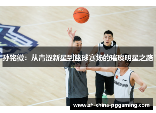 孙铭徽:从青涩新星到篮球赛场的璀璨明星之路